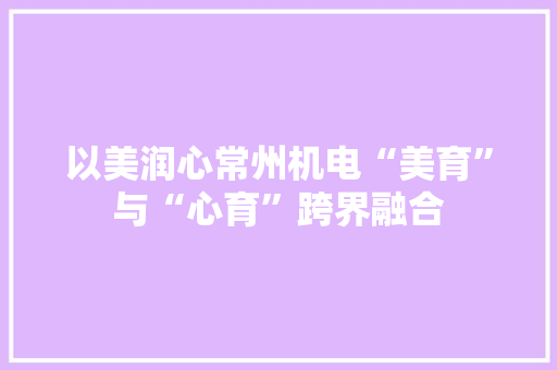 以美润心常州机电“美育”与“心育”跨界融合