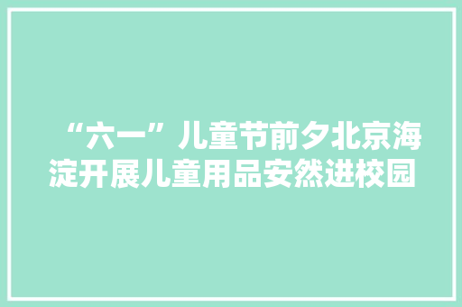 “六一”儿童节前夕北京海淀开展儿童用品安然进校园主题活动