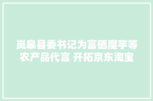 岚皋县委书记为富硒魔芋等农产品代言 开拓京东淘宝拼多多等电商平台助增收