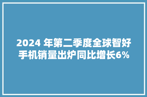 2024 年第二季度全球智好手机销量出炉同比增长6%三星居首小米第三