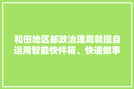 和田地区邮政治理局就擅自运用智能快件箱、快递做事站等办法送达快件责令和田韵达快递有限公司改正