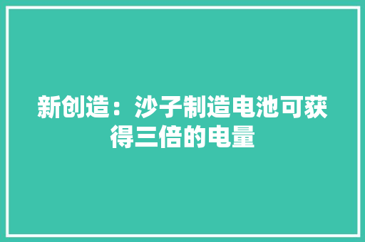 新创造：沙子制造电池可获得三倍的电量
