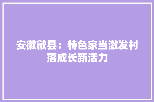 安徽歙县：特色家当激发村落成长新活力