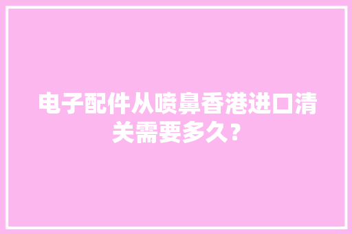 电子配件从喷鼻香港进口清关需要多久？
