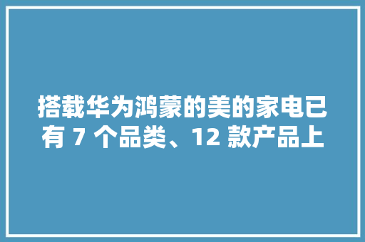 搭载华为鸿蒙的美的家电已有 7 个品类、12 款产品上市
