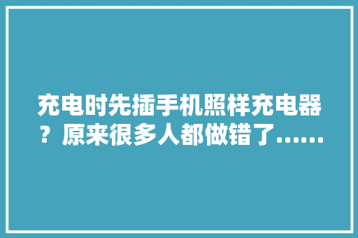 充电时先插手机照样充电器？原来很多人都做错了……