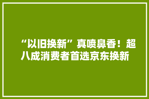 “以旧换新”真喷鼻香！超八成消费者首选京东换新