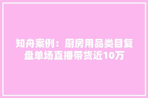 知舟案例：厨房用品类目复盘单场直播带货近10万