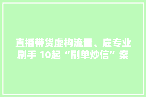 直播带货虚构流量、雇专业刷手 10起“刷单炒信”案例被曝光