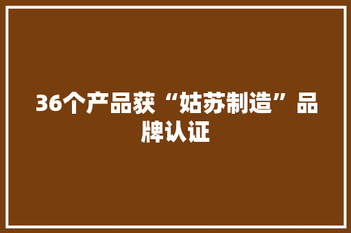 36个产品获“姑苏制造”品牌认证