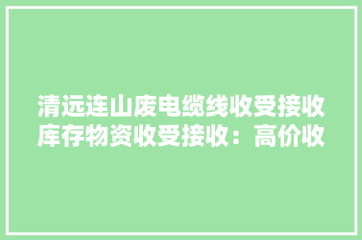 清远连山废电缆线收受接收库存物资收受接收：高价收受接收各类库存废...