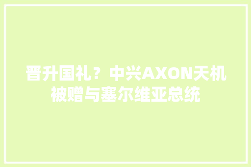 晋升国礼？中兴AXON天机被赠与塞尔维亚总统