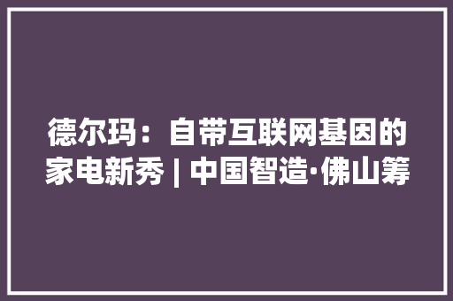 德尔玛：自带互联网基因的家电新秀 | 中国智造·佛山筹划