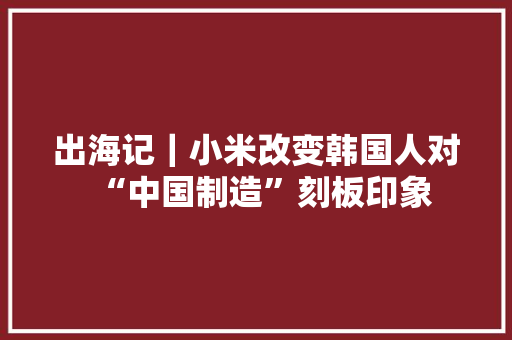出海记｜小米改变韩国人对“中国制造”刻板印象