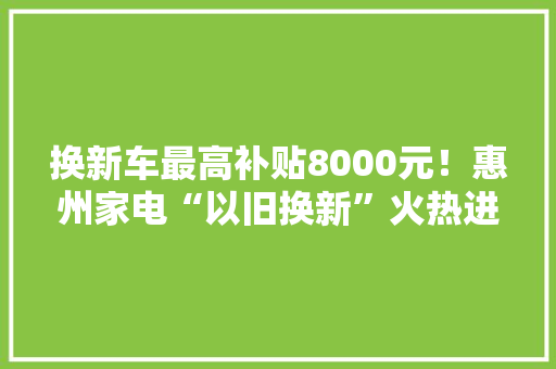 换新车最高补贴8000元！惠州家电“以旧换新”火热进行……