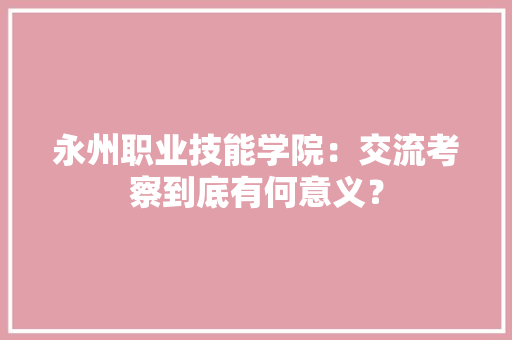 永州职业技能学院：交流考察到底有何意义？