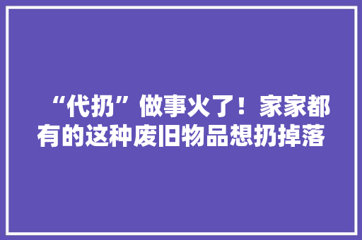 “代扔”做事火了！家家都有的这种废旧物品想扔掉落还得花钱