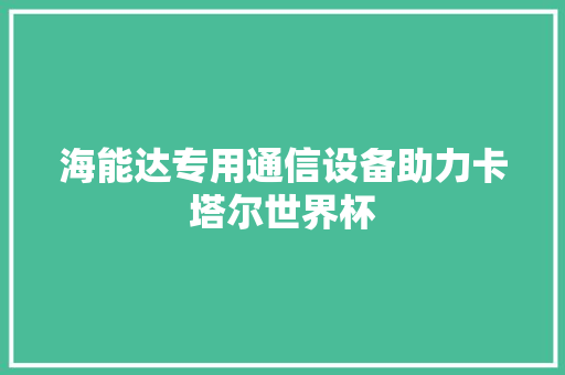 海能达专用通信设备助力卡塔尔世界杯
