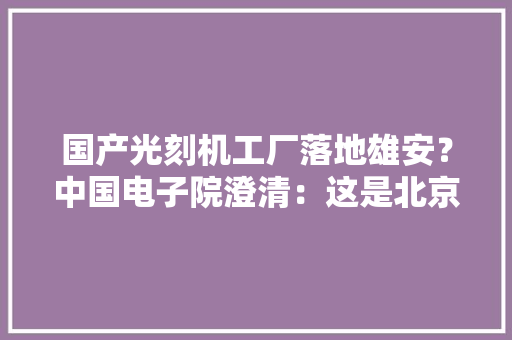 国产光刻机工厂落地雄安？中国电子院澄清：这是北京高能同步辐射光源