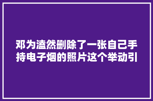 邓为溘然删除了一张自己手持电子烟的照片这个举动引起了...