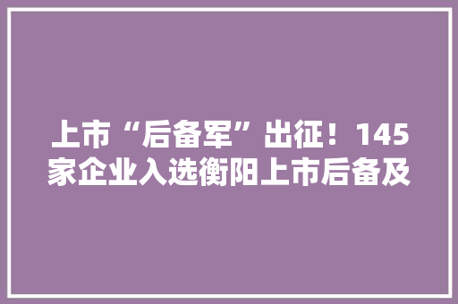 上市“后备军”出征！145家企业入选衡阳上市后备及造就企业名单
