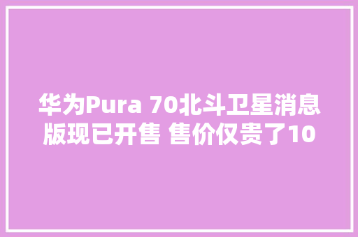 华为Pura 70北斗卫星消息版现已开售 售价仅贵了100元