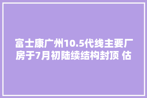 富士康广州10.5代线主要厂房于7月初陆续结构封顶 估量2019年10月量产