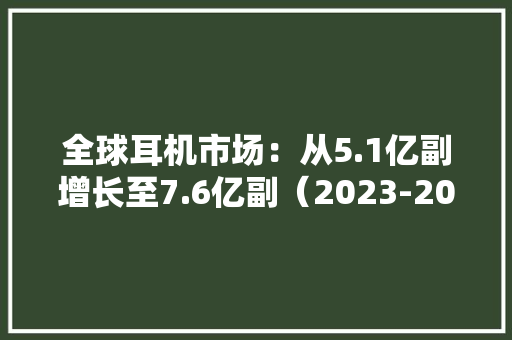 全球耳机市场：从5.1亿副增长至7.6亿副（2023-2028）