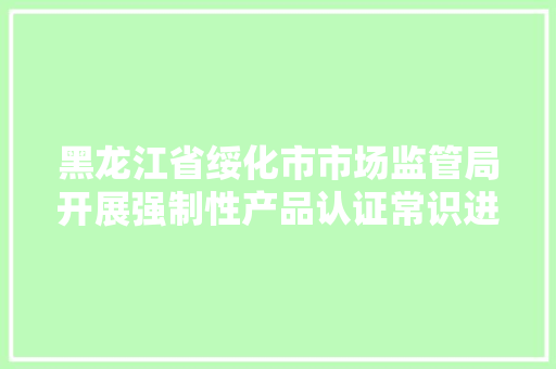 黑龙江省绥化市市场监管局开展强制性产品认证常识进社区主题宣传活动