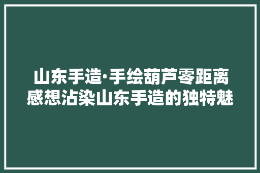 山东手造·手绘葫芦零距离感想沾染山东手造的独特魅力
