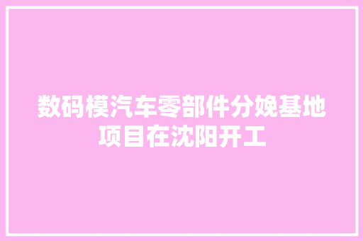 数码模汽车零部件分娩基地项目在沈阳开工
