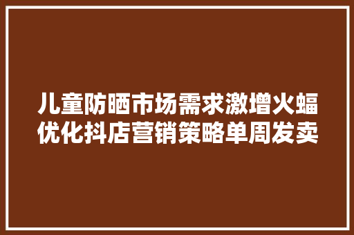 儿童防晒市场需求激增火蝠优化抖店营销策略单周发卖额超72w+