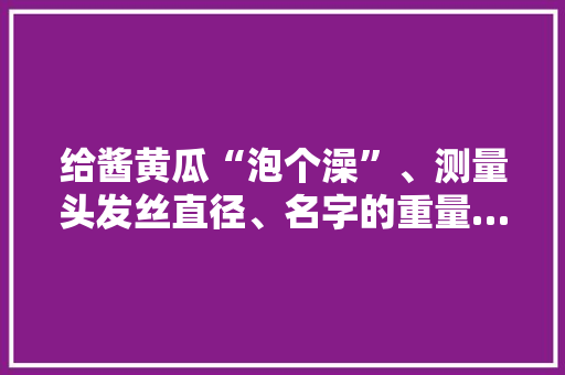 给酱黄瓜“泡个澡”、测量头发丝直径、名字的重量……扬州这场考验检测开放实践活动精彩纷呈！