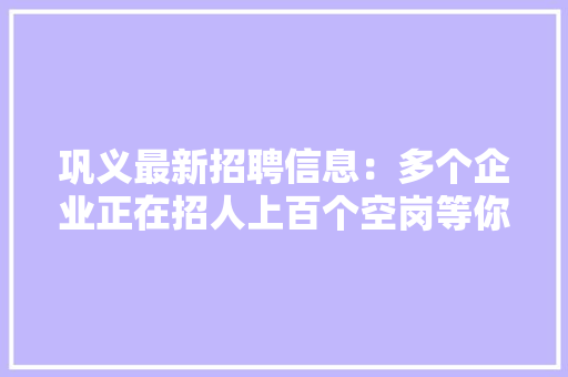 巩义最新招聘信息：多个企业正在招人上百个空岗等你来！