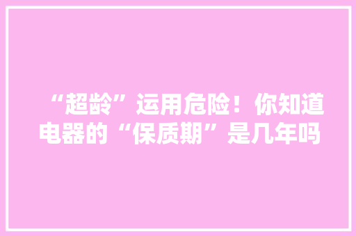 “超龄”运用危险！你知道电器的“保质期”是几年吗？