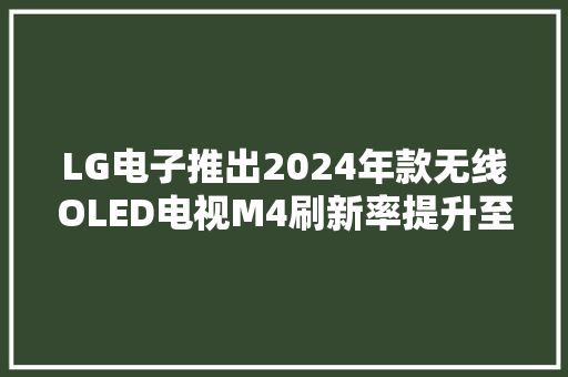 LG电子推出2024年款无线OLED电视M4刷新率提升至144Hz