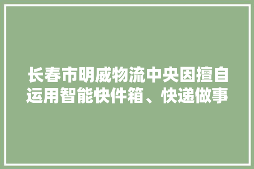 长春市明威物流中央因擅自运用智能快件箱、快递做事站等办法送达快件被处以擅自运用智能快件箱、快递做事站等办法送达快件