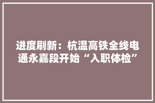 进度刷新：杭温高铁全线电通永嘉段开始“入职体检”！