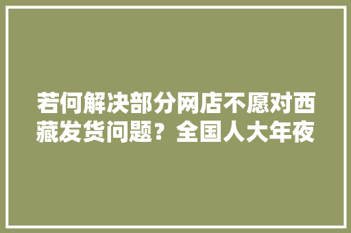 若何解决部分网店不愿对西藏发货问题？全国人大年夜代表提建议