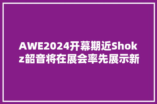 AWE2024开幕期近Shokz韶音将在展会率先展示新一代拍浮耳机
