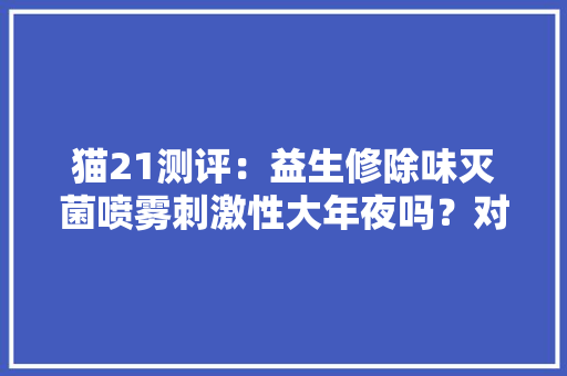 猫21测评：益生修除味灭菌喷雾刺激性大年夜吗？对猫咪有伤害吗？