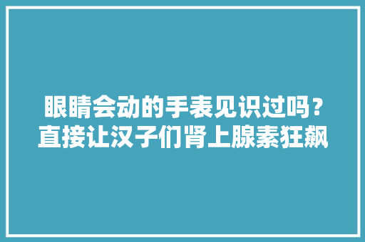 眼睛会动的手表见识过吗？直接让汉子们肾上腺素狂飙！