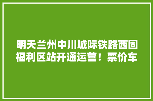 明天兰州中川城际铁路西固福利区站开通运营！票价车次都在这