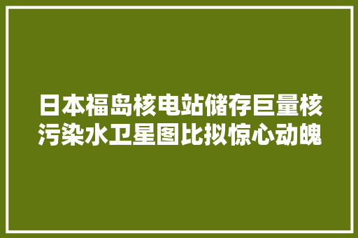 日本福岛核电站储存巨量核污染水卫星图比拟惊心动魄