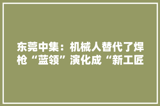 东莞中集：机械人替代了焊枪“蓝领”演化成“新工匠”