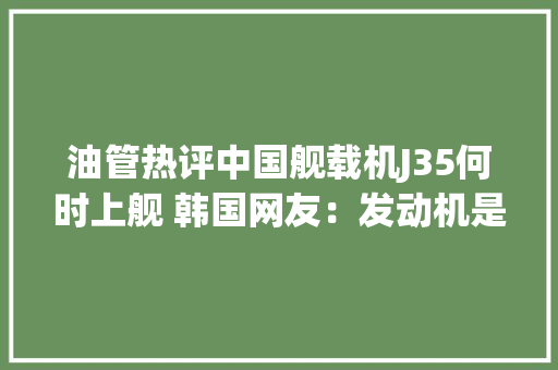 油管热评中国舰载机J35何时上舰 韩国网友：发动机是抄袭西方技能