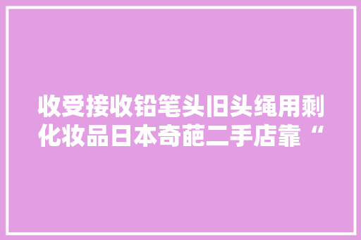 收受接收铅笔头旧头绳用剩化妆品日本奇葩二手店靠“捡漏”年商上百亿…