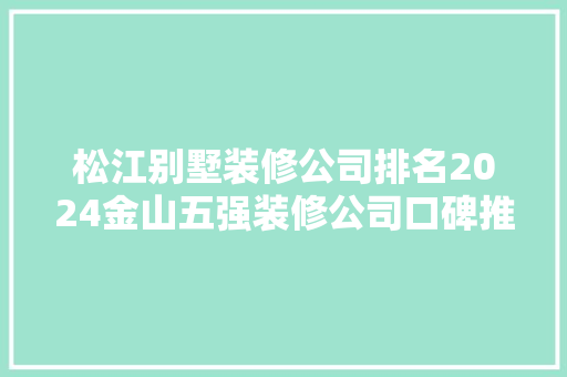 松江别墅装修公司排名2024金山五强装修公司口碑推荐排行榜