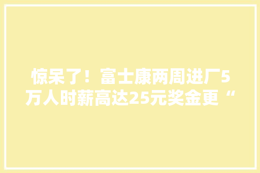 惊呆了！富士康两周进厂5万人时薪高达25元奖金更“丰硕”！