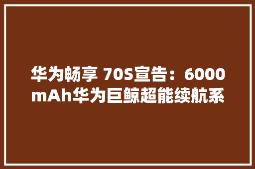 华为畅享 70S宣告：6000mAh华为巨鲸超能续航系统超便利畅享X键